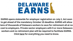Delaware EARNS logo with wording that states EARNS opens statewide for employer registration on July 1. Act soon to get ahead of the mandatory October 15 deadline. EARNS will allow tens of thousands of Delaware workers to save for retirement all at no cost to employers. Private-sector employers with 5 or more Delaware workers and no retirement plan will be required to facilitate EARNS. Click here for everything you need to know.